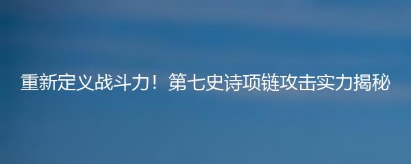 重新定义战斗力！第七史诗项链攻击实力揭秘