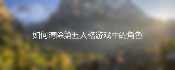 如何清除第五人格游戏中的角色