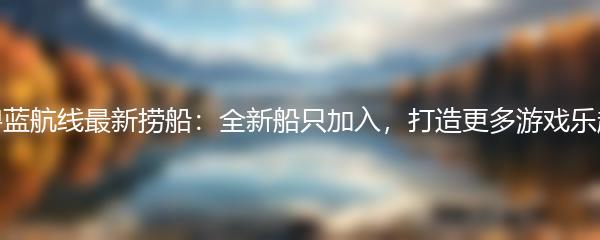 碧蓝航线最新捞船：全新船只加入，打造更多游戏乐趣