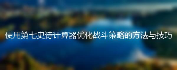 使用第七史诗计算器优化战斗策略的方法与技巧