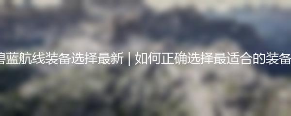 碧蓝航线装备选择最新 | 如何正确选择最适合的装备？