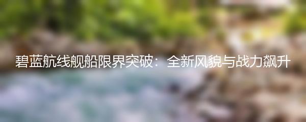 碧蓝航线舰船限界突破：全新风貌与战力飙升