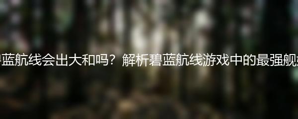 碧蓝航线会出大和吗？解析碧蓝航线游戏中的最强舰娘