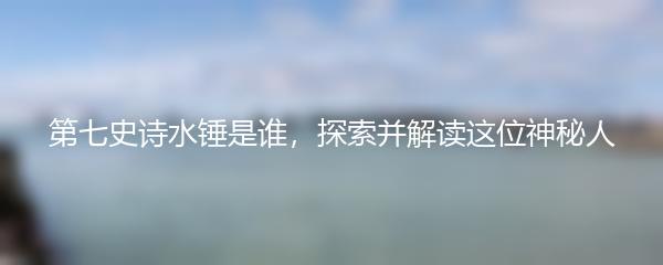 第七史诗水锤是谁，探索并解读这位神秘人