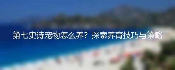 第七史诗宠物怎么养？探索养育技巧与策略