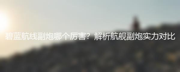 碧蓝航线副炮哪个厉害？解析航舰副炮实力对比