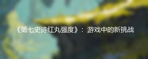 《第七史诗红丸强度》：游戏中的新挑战