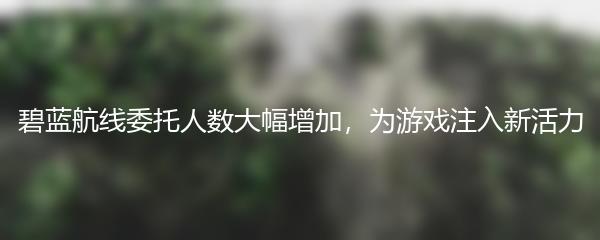 碧蓝航线委托人数大幅增加，为游戏注入新活力