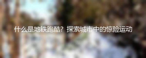 什么是地铁跑酷？探索城市中的惊险运动