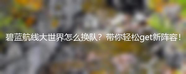 碧蓝航线大世界怎么换队？带你轻松get新阵容！