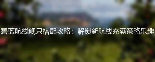 碧蓝航线舰只搭配攻略：解锁新航线充满策略乐趣