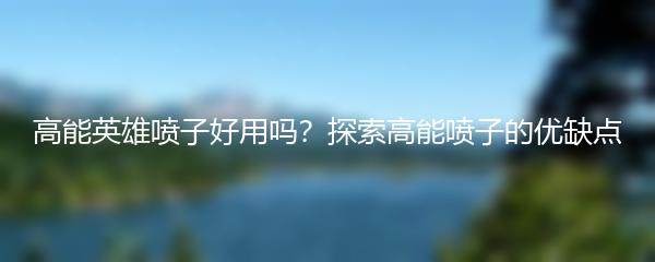 高能英雄喷子好用吗？探索高能喷子的优缺点