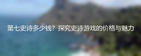 第七史诗多少钱？探究史诗游戏的价格与魅力