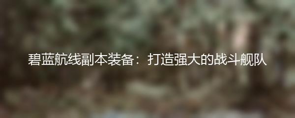 碧蓝航线副本装备：打造强大的战斗舰队