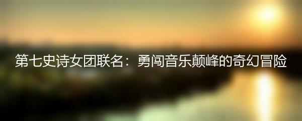 第七史诗女团联名：勇闯音乐颠峰的奇幻冒险