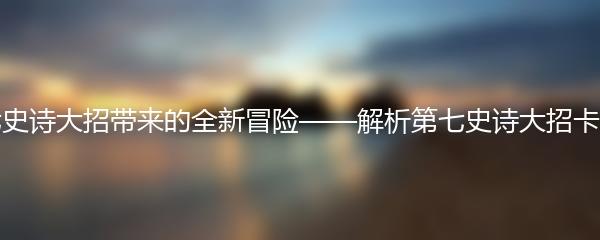 第七史诗大招带来的全新冒险——解析第七史诗大招卡住了