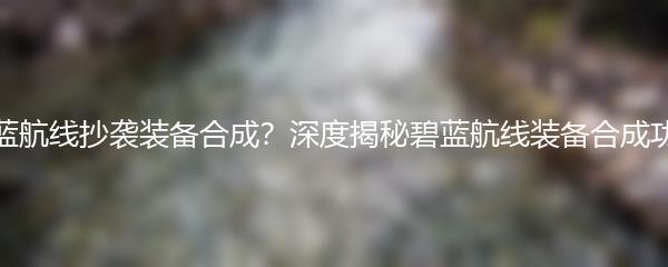 碧蓝航线抄袭装备合成？深度揭秘碧蓝航线装备合成功能