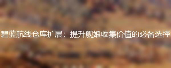 碧蓝航线仓库扩展：提升舰娘收集价值的必备选择