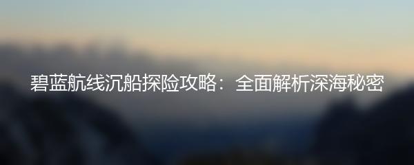 碧蓝航线沉船探险攻略：全面解析深海秘密