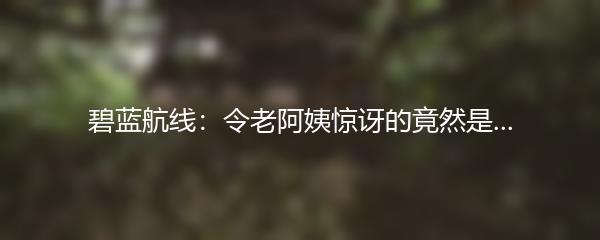 碧蓝航线：令老阿姨惊讶的竟然是...