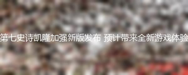 第七史诗凯隆加强新版发布 预计带来全新游戏体验