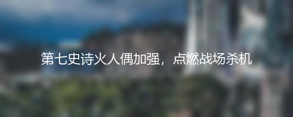 第七史诗火人偶加强，点燃战场杀机