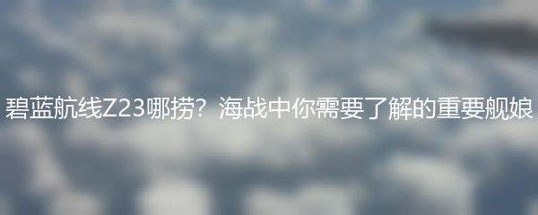 碧蓝航线Z23哪捞？海战中你需要了解的重要舰娘