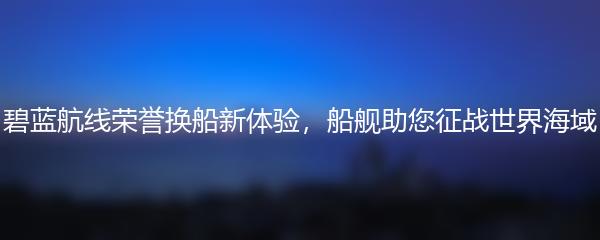碧蓝航线荣誉换船新体验，船舰助您征战世界海域