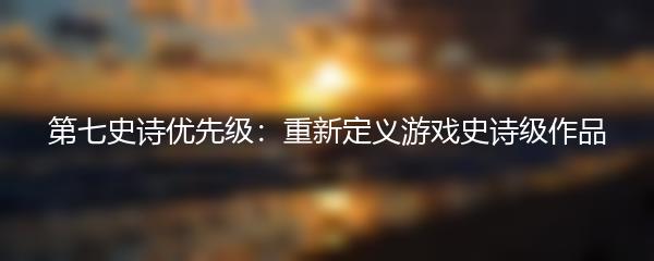 第七史诗优先级：重新定义游戏史诗级作品