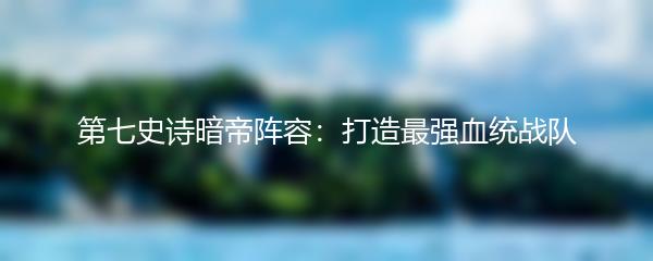 第七史诗暗帝阵容：打造最强血统战队