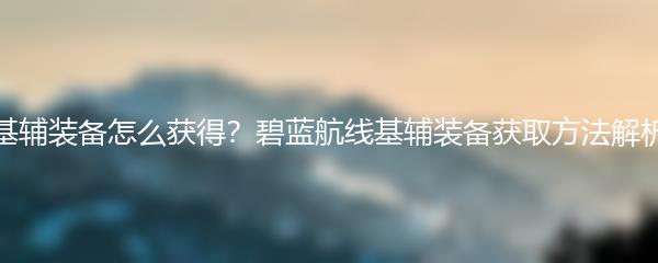 基辅装备怎么获得？碧蓝航线基辅装备获取方法解析