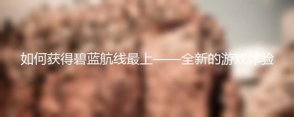 如何获得碧蓝航线最上——全新的游戏体验