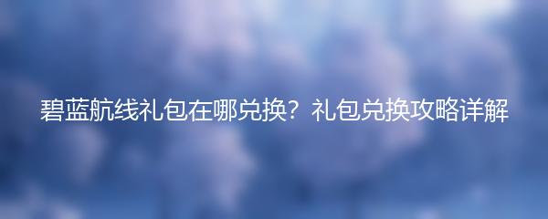 碧蓝航线礼包在哪兑换？礼包兑换攻略详解