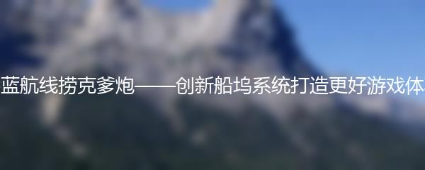 碧蓝航线捞克爹炮——创新船坞系统打造更好游戏体验