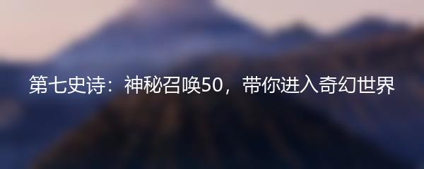 第七史诗：神秘召唤50，带你进入奇幻世界