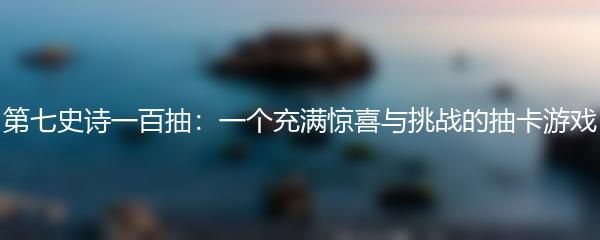 第七史诗一百抽：一个充满惊喜与挑战的抽卡游戏