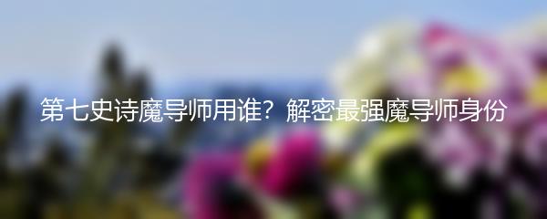 第七史诗魔导师用谁？解密最强魔导师身份