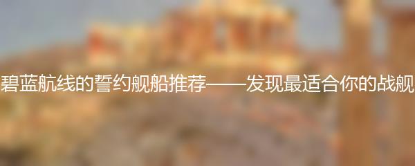 碧蓝航线的誓约舰船推荐——发现最适合你的战舰