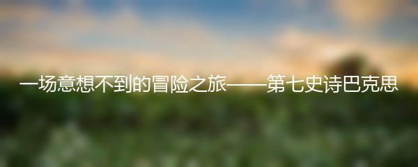 一场意想不到的冒险之旅——第七史诗巴克思