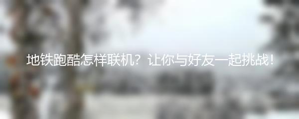 地铁跑酷怎样联机？让你与好友一起挑战！