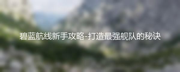 碧蓝航线新手攻略-打造最强舰队的秘诀