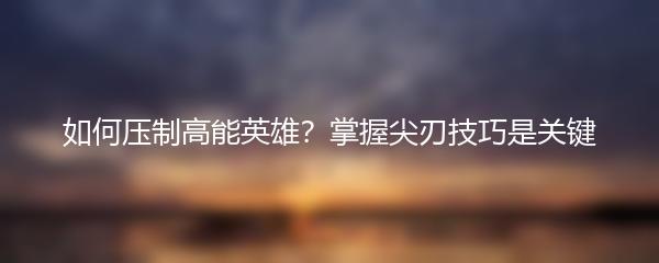 如何压制高能英雄？掌握尖刃技巧是关键