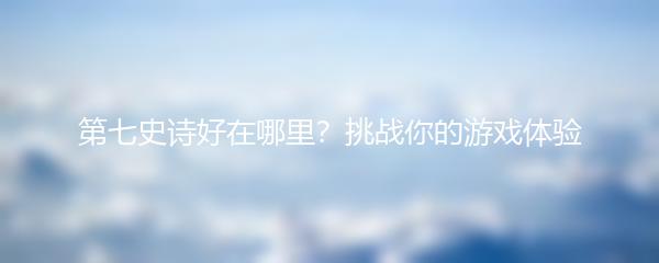 第七史诗好在哪里？挑战你的游戏体验