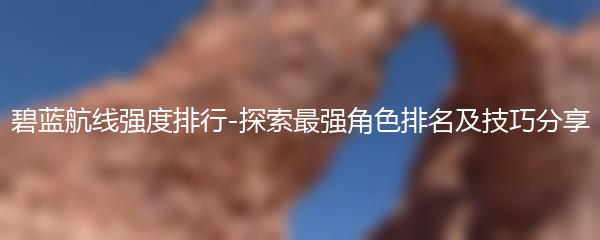 碧蓝航线强度排行-探索最强角色排名及技巧分享