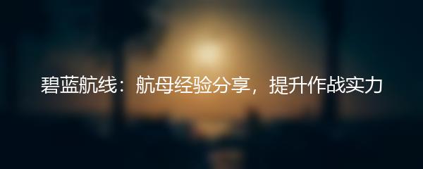 碧蓝航线：航母经验分享，提升作战实力