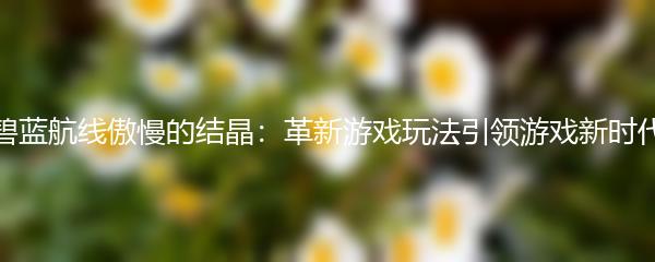 碧蓝航线傲慢的结晶：革新游戏玩法引领游戏新时代