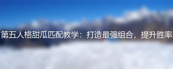 第五人格甜瓜匹配教学：打造最强组合，提升胜率