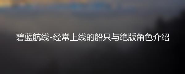 碧蓝航线-经常上线的船只与绝版角色介绍