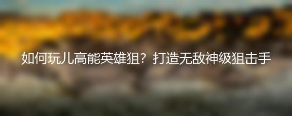 如何玩儿高能英雄狙？打造无敌神级狙击手