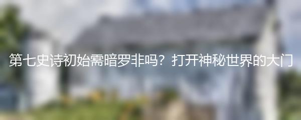 第七史诗初始需暗罗非吗？打开神秘世界的大门